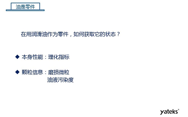 在用潤(rùn)滑油做為零件可通過(guò)本身的理化性能指標(biāo)和顆粒信息：磨損微粒、油液污染度  來(lái)獲取它的狀態(tài)