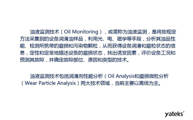 油液監(jiān)測是將按規(guī)定方法采集到的設(shè)備潤滑油樣品，利用光、電、磁學(xué)等手段分析其油品性能獲得設(shè)備潤滑和磨粒狀態(tài)信息，評價設(shè)備工況和預(yù)測故障的技術(shù)。