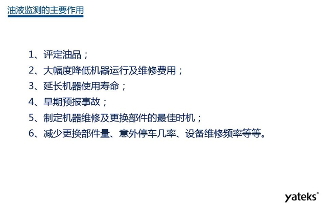 油液監(jiān)測主要作用：1、評定油品；2、延長機器使用壽命；3、大幅降低機器運行及維修費用；4、 減少更換部件量、意外停車幾率、設(shè)備維修頻率等等