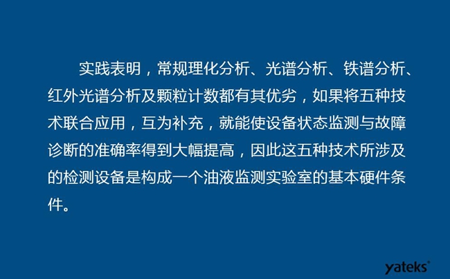 由于常規(guī)理化分析、光譜分析、鐵譜分析、紅外光譜分析及顆粒計數(shù)各有其優(yōu)劣，實踐表明五種技術(shù)結(jié)合應(yīng)用，互為補充能使設(shè)備診斷率得到大幅提高。