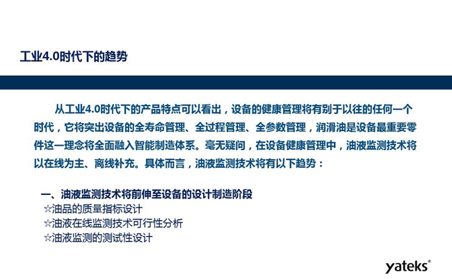 工業(yè)4.0時代下設(shè)備健康管理將區(qū)別以往任何一個時代，它獎突出設(shè)備全壽命管理、全過程管理、全參數(shù)管理；油液監(jiān)測技術(shù)將朝著以在線為主、離線補充趨勢發(fā)展