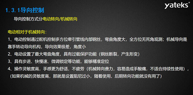 導向控制方式分電動轉向/機械轉向，電動控制通過舵機控制多方位牽引管線內部鋼絲，彎曲角度大， 全方位無死角觀測；機械導向是靠手轉動導向機構，導向效果極差，角度??；電動設置了最大彎曲角度， 具有過載保護功能（鋼絲斷裂，產生形變）；具有步進、快慢速、微調鎖定等功能，能夠精準定位；操作靈敏度高， 手感更為舒適，不疲勞（機械轉向費力，容易造成手酸痛，不適合持續性使用）， （如果機械的靈敏度高，那就是設置阻尼過小，隨著使用，后期轉向功能就沒有用了）