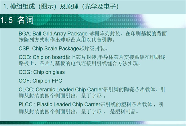 BGA: Ball Grid Array Package 球柵陣列封裝，在印刷基板的背面 按陳列方式制作出球形凸點用以代替引腳。CSP: Chip Scale Package芯片級封裝。COB: Chip on board板上芯片封裝,半導體芯片交接貼裝在印刷線 路板上，芯片與基板的電氣連接用引線縫合方法實現。 COG: Chip on glass COF: Chip on FPC CLCC: Ceramic Leaded Chip Carrier帶引腳的陶瓷芯片載體，引 腳從封裝的四個側面引出，呈丁字形 。PLCC : Plastic Leaded Chip Carrier帶引線的塑料芯片載體 ，引 腳從封裝的四個側面引出，呈丁字形 ， 是塑料制品。
