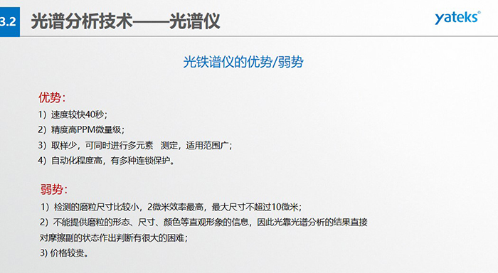 光譜儀的優劣勢：優勢：1）速度較快40秒；2）精度高PPM微量級；3）取樣少，可同時進行多元素   測定，適用范圍廣； 4）自動化程度高，有多種連鎖保護。弱勢：1）檢測的磨粒尺寸比較小，2微米效率最高，最大尺寸不超過10微米； 2）不能提供磨粒的形態、尺寸、顏色等直觀形象的信息，因此光靠光譜分析的結果直接對摩擦副的狀態作出判斷有很大的困難； 3) 價格較貴。